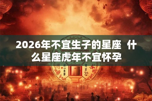 2026年不宜生子的星座  什么星座虎年不宜怀孕
