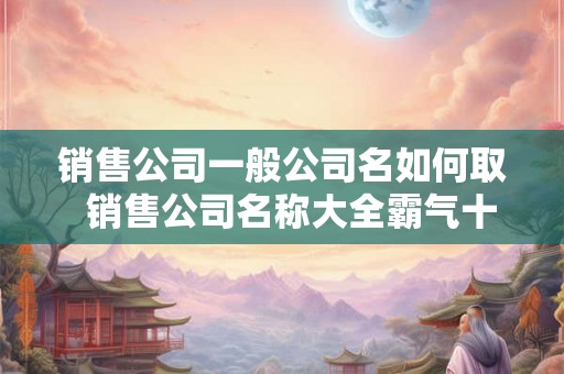 销售公司一般公司名如何取  销售公司名称大全霸气十足