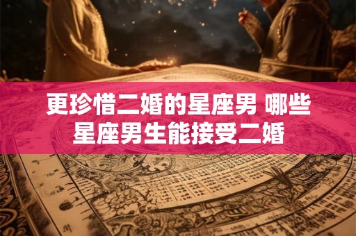 更珍惜二婚的星座男 哪些星座男生能接受二婚