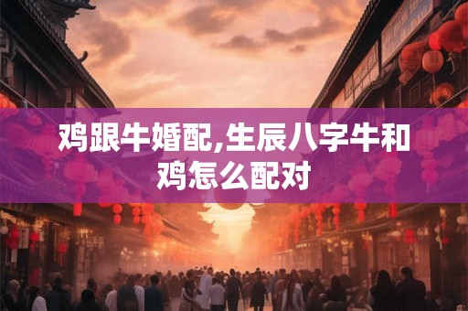 鸡跟牛婚配,生辰八字牛和鸡怎么配对