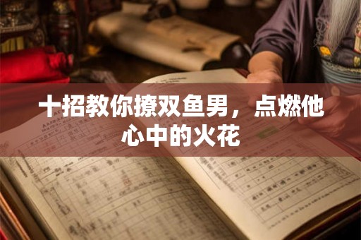 十招教你撩双鱼男,点燃他心中的火花 十招教你撩双鱼男,点燃他心中的火花