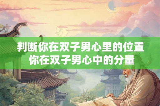 判断你在双子男心里的位置 你在双子男心中的分量 判断你在双子男心里的位置 你在双子男心中的分量