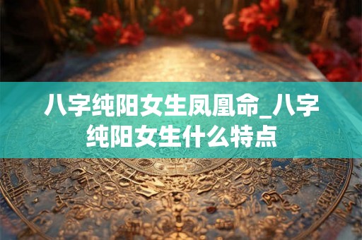 八字纯阳女生凤凰命_八字纯阳女生什么特点 八字纯阳女生凤凰命_八字纯阳女生什么特点