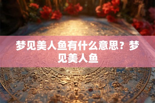 梦见美人鱼有什么意思?梦见美人鱼 梦见美人鱼有什么意思?梦见美人鱼
