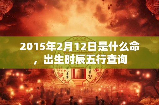 2015年2月12日是什么命,出生时辰五行查询 2015年2月12日是什么命,出生时辰五行查询