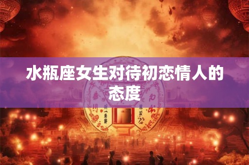 水瓶座女生对待初恋情人的态度