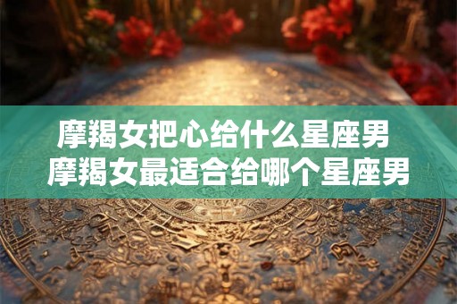 摩羯女把心给什么星座男 摩羯女最适合给哪个星座男把心 摩羯女把心给什么星座男 摩羯女最适合给哪个星座男把心
