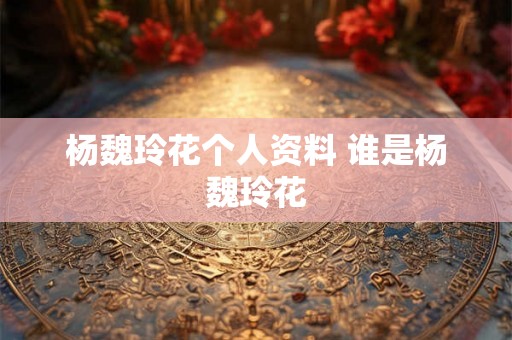 杨魏玲花个人资料 谁是杨魏玲花 杨魏玲花个人资料 谁是杨魏玲花