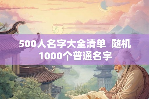 500人名字大全清单 随机1000个普通名字 500人名字大全清单 随机1000个普通名字