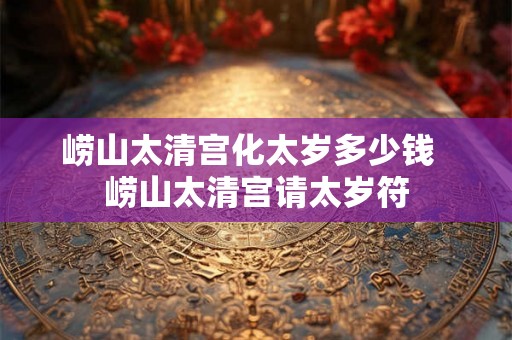 崂山太清宫化太岁多少钱  崂山太清宫请太岁符