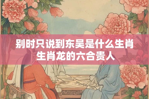 别时只说到东吴是什么生肖 生肖龙的六合贵人