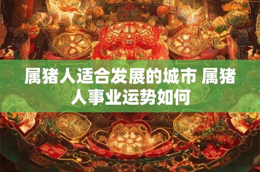 属猪人适合发展的城市 属猪人事业运势如何 属猪人适合发展的城市 属猪人事业运势如何