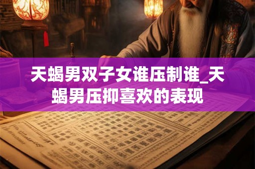天蝎男双子女谁压制谁_天蝎男压抑喜欢的表现 天蝎男双子女谁压制谁_天蝎男压抑喜欢的表现