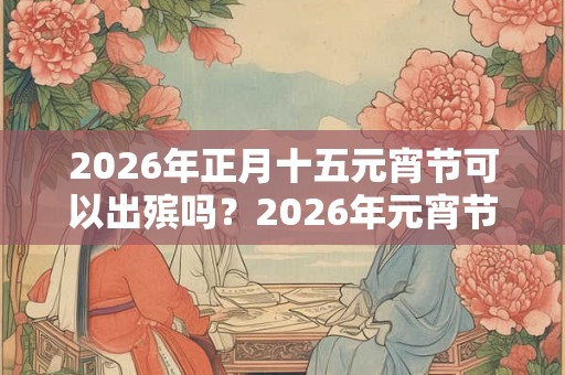 2026年正月十五元宵节可以出殡吗?2026年元宵节是黄道吉日吗? 2026年正月十五元宵节可以出殡吗?2026年元宵节是黄道吉日吗?