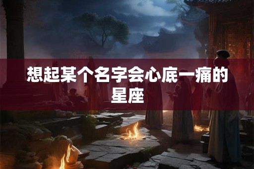 想起某个名字会心底一痛的星座