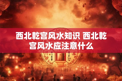 西北乾宫风水知识 西北乾宫风水应注意什么