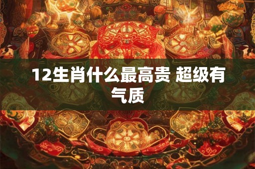 12生肖什么最高贵 超级有气质
