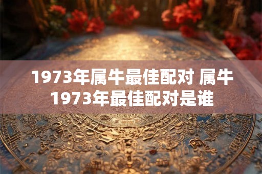 1973年属牛最佳配对 属牛1973年最佳配对是谁