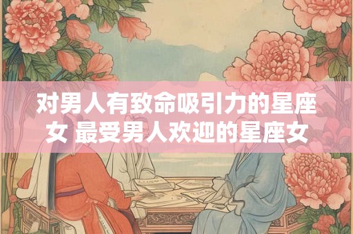 对男人有致命吸引力的星座女 最受男人欢迎的星座女 对男人有致命吸引力的星座女 最受男人欢迎的星座女