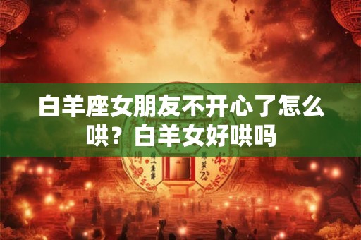 白羊座女朋友不开心了怎么哄？白羊女好哄吗