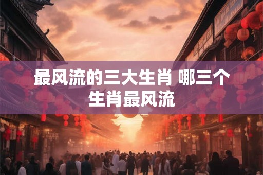最风流的三大生肖 哪三个生肖最风流