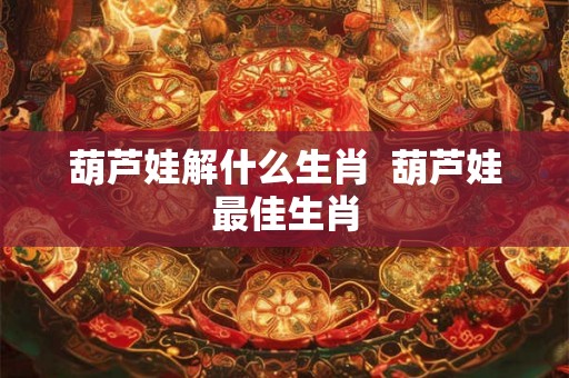 葫芦娃解什么生肖 葫芦娃最佳生肖 葫芦娃解什么生肖 葫芦娃最佳生肖