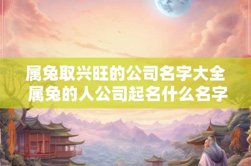 属兔取兴旺的公司名字大全 属兔的人公司起名什么名字好