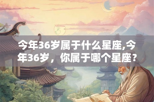 今年36岁属于什么星座,今年36岁，你属于哪个星座？