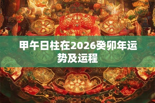 甲午日柱在2026癸卯年运势及运程 甲午日柱在2026癸卯年运势及运程