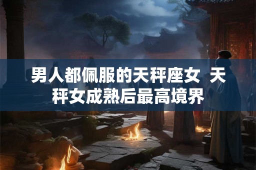 男人都佩服的天秤座女  天秤女成熟后最高境界