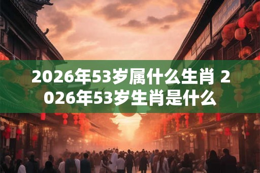 2026年53岁属什么生肖 2026年53岁生肖是什么