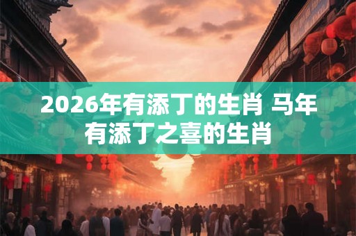 2026年有添丁的生肖 马年有添丁之喜的生肖 2026年有添丁的生肖 马年有添丁之喜的生肖