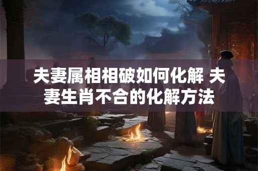 夫妻属相相破如何化解 夫妻生肖不合的化解方法