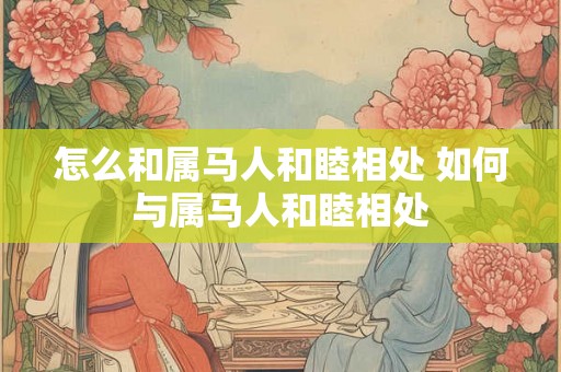 怎么和属马人和睦相处 如何与属马人和睦相处