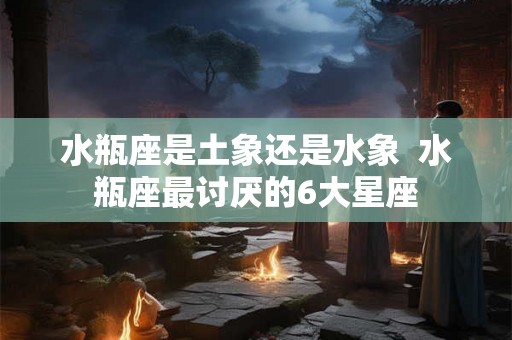 水瓶座是土象还是水象 水瓶座最讨厌的6大星座 水瓶座是土象还是水象 水瓶座最讨厌的6大星座