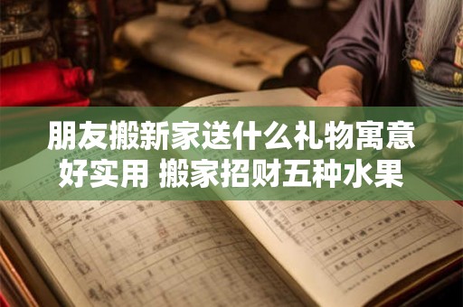 朋友搬新家送什么礼物寓意好实用 搬家招财五种水果
