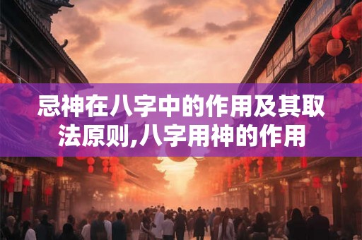 忌神在八字中的作用及其取法原则,八字用神的作用