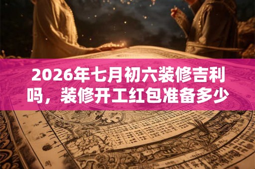 2026年七月初六装修吉利吗，装修开工红包准备多少钱