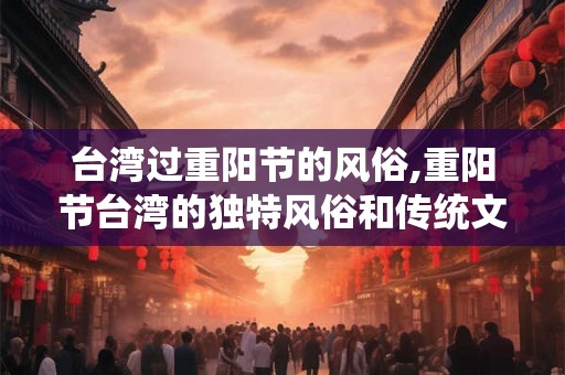 台湾过重阳节的风俗,重阳节台湾的独特风俗和传统文化 台湾过重阳节的风俗,重阳节台湾的独特风俗和传统文化