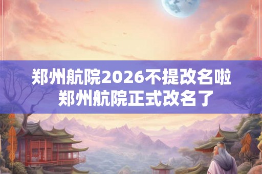 郑州航院2026不提改名啦 郑州航院正式改名了 郑州航院2026不提改名啦 郑州航院正式改名了