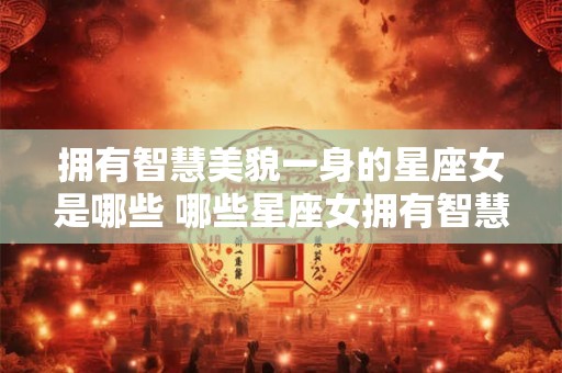 拥有智慧美貌一身的星座女是哪些 哪些星座女拥有智慧美貌