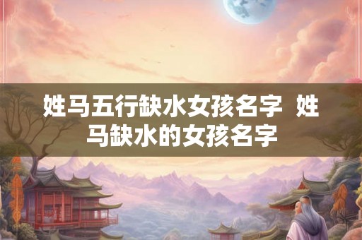 姓马五行缺水女孩名字  姓马缺水的女孩名字