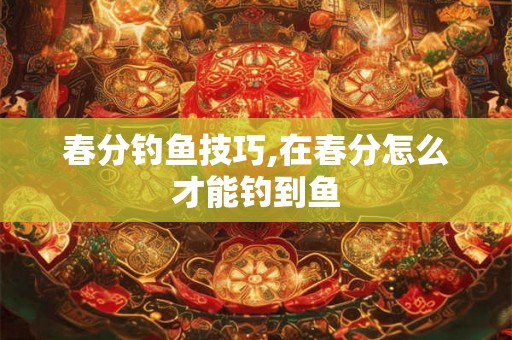 春分钓鱼技巧,在春分怎么才能钓到鱼