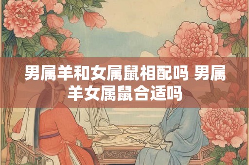 男属羊和女属鼠相配吗 男属羊女属鼠合适吗 男属羊和女属鼠相配吗 男属羊女属鼠合适吗