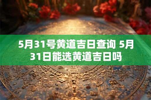 5月31号黄道吉日查询 5月31日能选黄道吉日吗