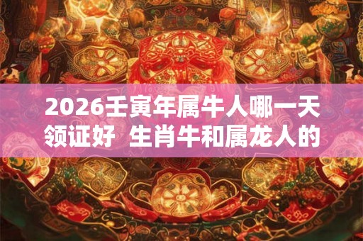 2026壬寅年属牛人哪一天领证好  生肖牛和属龙人的领证吉日