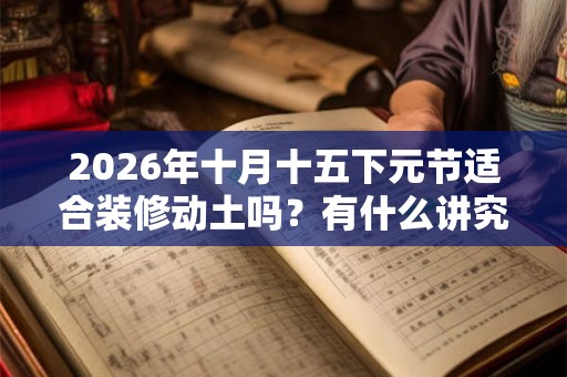 2026年十月十五下元节适合装修动土吗？有什么讲究？