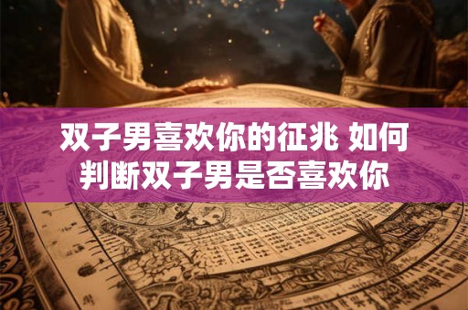 双子男喜欢你的征兆 如何判断双子男是否喜欢你