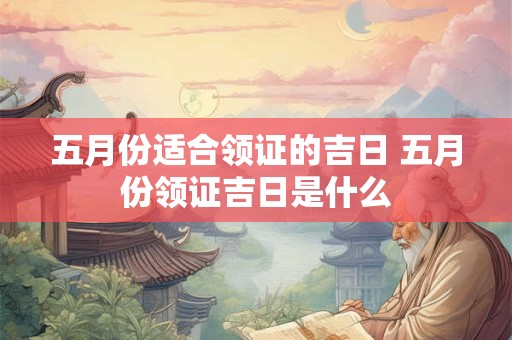 五月份适合领证的吉日 五月份领证吉日是什么