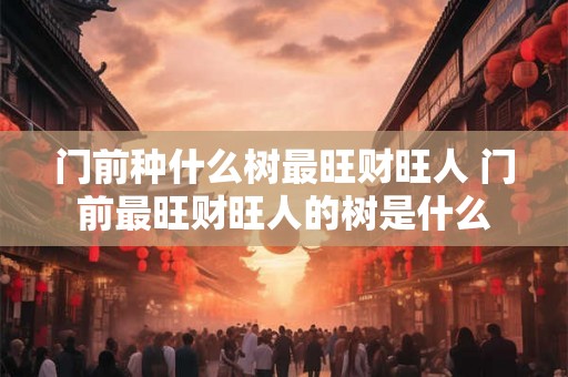 门前种什么树最旺财旺人 门前最旺财旺人的树是什么